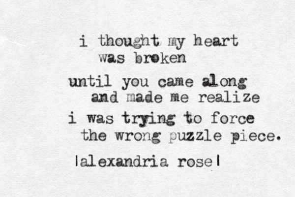 i thought my heart was broken until you came along and made me realize i was trying to force the wrong puzzle piece. |alexandria rose| 