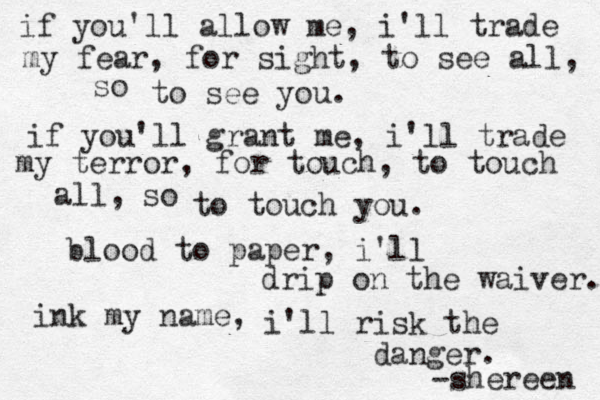 if you'll allow me, i'll trade my fear, for sight, to see all, to see you. if you'll grant me, i'll trade my terror, for touch, to touch all, so so to touch you. blood to paper, i'll drip on the waiver. ink my name, i'll risk the danger. -shereen 