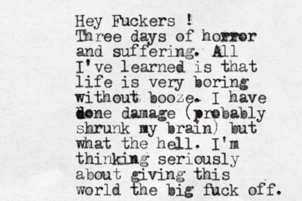 Hey Fuckers ! Three days of horror and suffering. All I've learned is that life is very boring without booze. I have b d done damage (probably shrunk my brain) but what the hell. I'm thinking seriously about giving this world the big fuck off. 