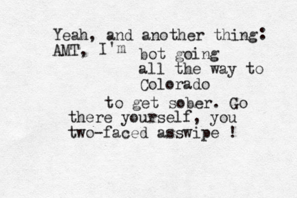 Yeah, and another thing AMT, : I'm bot going all the way to Colorado to get sober. Go there yourself, you two-faced asswipe ! 