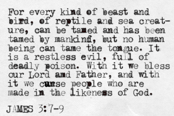 For every kind of beast and bird, of reptile and sea creat- ure, can e b tamed and has been tamed by mankinf d d, but no human being can tame the tongue. It is a rest less evil, full of deadly poison. With it we bless our Lord amd Father, and with it we can urse u u people who are made in the likeness of God. JAMES 3:7-9 