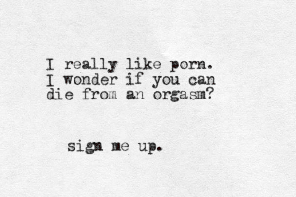 I really like porn. I wonder if you can die from an orgasm? sign me up.