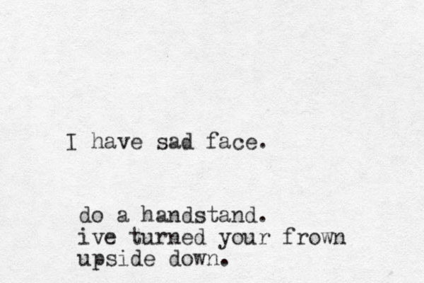 I have sad face. do a handstand. ive turned your frown upside down.