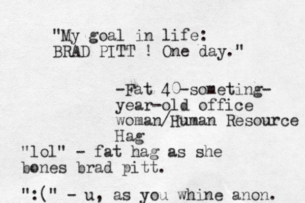 "My goal in life: BRAD PITT ! One day." -Fat 40-someting- year-old office woman/Human Resource Hag "lol" - fat hag as she bones brad pitt. ":(" - u, as you whine anon. 
