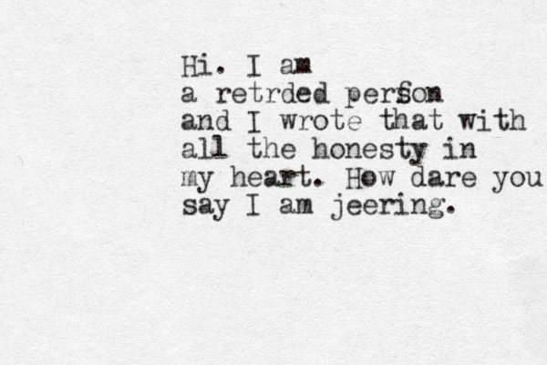 Hi. I am a retrded perf son and I wrote that with all the honesty in my heart. How dare you say I am jeering. 