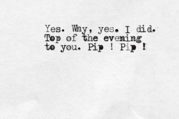 Yes. Why, yes. I did. Top of the evening to you. Pip ! Pip ! 