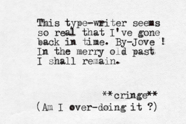 This type-writer seems so real that I've gone back in time. By-Jove ! In the merry old past I shall remain. **cringe** (Am I over-doing it ?) 