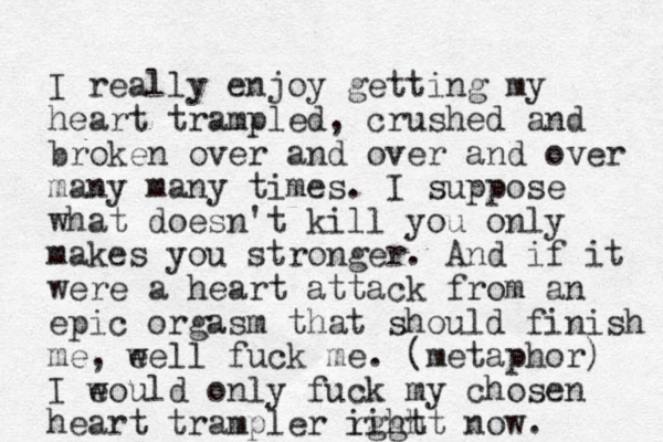 I really enjoy getting my heart trampled, crushed and broken over and over and over many many times. I suppose what doesn't kill you only makes you stronger. And if it were a heart attack from an epic orgasm that should finish me , eel w l fuck me. (metaphor) I eould w only fuck my chosen heart trampler ight right now. 