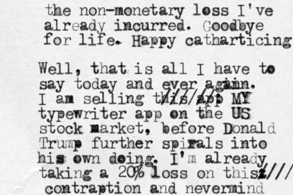 Well, that is all I have to say today and ever agin ain. I am selling this app //////: MY typewriter app on the US stock market. , before Donald Trump further spirals into his own doing. I'm already taking a 20% loss on thisz . : //// contraption and nevermind the non -monetary loss I've already incurred. Goodbye for life. Happy catharticing 