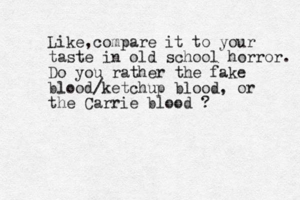 Like c , ompare it to your taste in old school horror. Do you rather the fake blood/ketchup blood, or the Carrie blood ? 