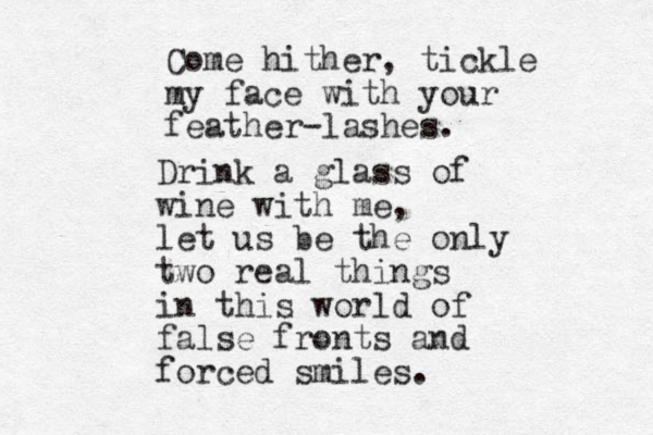 Come hither, tickle my face with your feather-lashes. Drink a glass of wine with me, let us be the only two real things in this world of false fronts and forced smiles. 