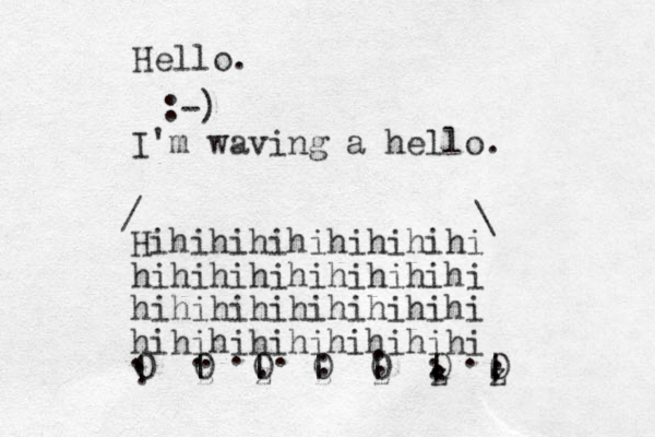 Hello. :-) I'm waving a hello. Hihihihihihihihihi hihihihihihihihihi hihihihihihihihihi hihihihihihihihihi . . . . . . . . | | | | | | | 0 0 0 0 0 0 0 . z z z z z z . . . . . . . . . . / \ 