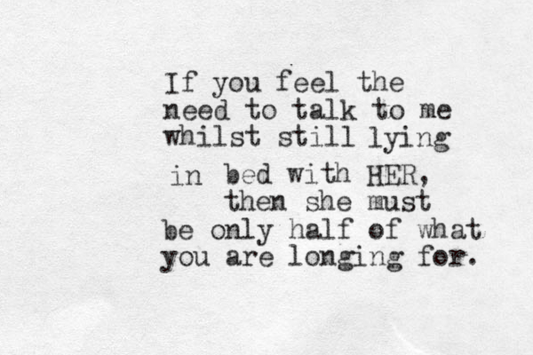 If you feel the need to talk to me whilst still m lying in bed with HER, then she must be only half of what you are longing for. 