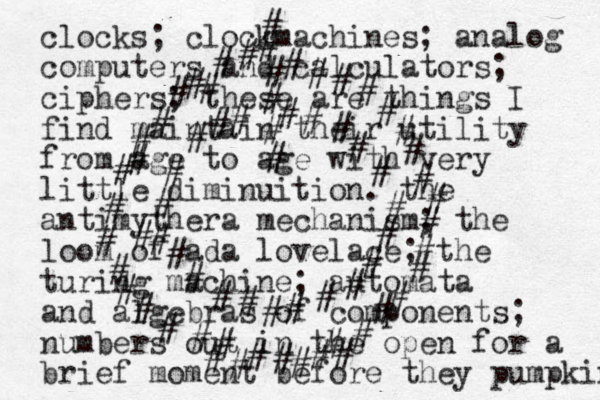 # # # # # # # # # # # # # # # # # # # # # # # # # # # # # # # # # # # # # # # # # # # # # # # # # # # # # # # # # # # # # # # # # # # # # clocks; clockmachines; analog computers and calculators; ciphers; these are things I find maintain their utility from age to age with very little diminuition . the antimythera mechanism; the loom of ada lovelace; the turing machine; automata and algebras of components; numbers out in the open for a brief moment before they pumpkin 