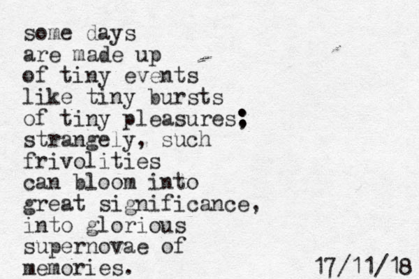 some days are made up of tiny events like tiny bursts of tiny pleasures: ; strangely, such frivolities can bloom into great significance, into glorious supernovae of memories. 8 1 / 1 1 / 7 1 