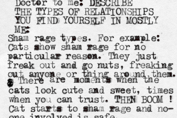 Doctor to me: DESCRIBE THE TYPES OF RELATIONSHIPS YOU FIND YOURSELF IN MOSTLY ME: Sham rage types. For example: Cats show sham rage for no particular reason. They just freak out and go nuts , freaking out anyone or thing around them. z . ! ! ? , 8 0 & There are moments when the cats look cute and sweet, times when you can trust. THEN BOOM ! Cat starts to sham rage and no- one involved is safe. 