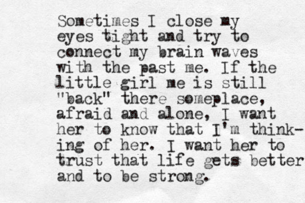 Sometimes I close my eyes tight and try to connect my brain waves with the past me. If the little girl me is still "back" there someplace, afraid and alone, I want her to know that I'm think- ing of her. I want her to trust that life gets better and to be strong. 