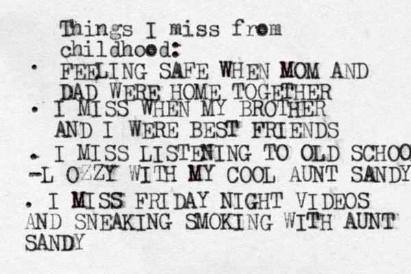 Things I miss from childhood: FEELING SAFE WHEN MOM AND DAD WERE HOME TOGETHER . . I MISS WHEN MY BROTHER AND I WERE BEST FRIENDS . I MISS LISTENING TO OLD SCHOOL -L OZZY WITH MY COOL AUNT SANDY . I MISS FRIDAY NIGHT VIDEOS AND SNEAKING SMOKING WITH AUNT SANDY 