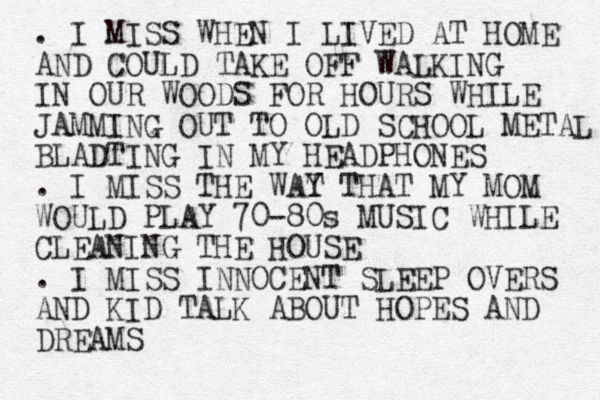 . I MISS WHEN I LIVED AT HOME AND COULD TAKE OFF WALKING IN OUR WOODS FOR HOURS WHILE JAMMING OUT TO OLD SCHOOL METAL BLADTING IN MY HEADPHONES . I MISS THE WAT Y THAT MY MOM WOULD PLAY 70-80s MUSIC WHILE CLEANING THE HOUSE . I MISS INNOCENT SLEEP OVERS AND KID TALK ABOUT HOPES AND DREAMS