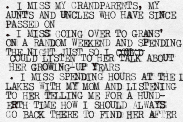 . I MISS MY GRANDPARENTS, MY AUNTS AND UNCLES WHO HAVE SINCE PASSED ON . I MISS GOING OVER TO GRANS' ON A RANDOM WEEKEND AND SPENDING THE NIGHT JUST SO I COUKD L O ----- COULD LISTEN TO HER TALK ABOUT HER GROWING-UP YEARS . I MISS SPENDING HOURS AT THE LAK LAKES WITH MY MOM AND LISTENING TO HER TELLING ME FOR A HUND- ERTH TIME HOW I SHOULD ALWAYS GO BACK THERE TO FIND HER AFTER 