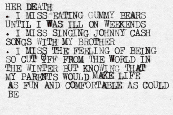 HER DEATH . I MISS EATING GUMMY BEARS UNTIL I WAS ILL ON WEEKENDS . I MISS SINGING JOHNNY CASH SONGS WITH MY BROTHER . I MISS THE FEELING OF BEING SO CUT IFF FROM THE WORLD IN THE WINTER BUT KNOWING THAT MY PARENTS WOULD O MAKE LIFE AS FUN AND COMFORTABLE AS COULD BE 