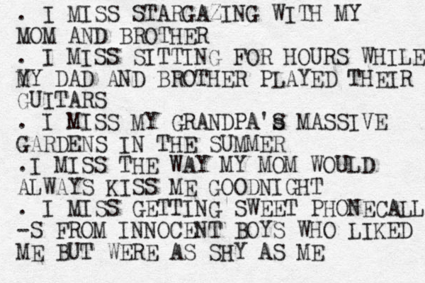 . I MISS STARGAZING WITH MY MOM AND BROTHER . I MISS SITTING FOR HOURS WHILE Y MY DAD AND BROTHER PLAYED THEIR GUITARS . I MISS MY GRANDPA's S MASSIVE GARDENS IN THE SUMMER .I MISS THE WAY MY MOM WOULD ALWAYS KISS ME GOODNIGHT . I MISS GETTING SWEET PHONECALLS -S FROM INNOCENT BOYS WHO LIKED ME BUT WERE AS SHY AS ME 