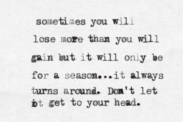 sometimes you will lose more than you will gain but it will only be for a season...it always turns around . Don't let ot i get to your head . 