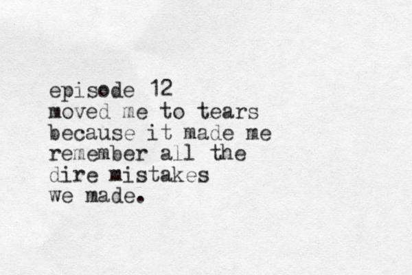 episode 12 moved me to tears because it made me remember all the dire mistakes we made.