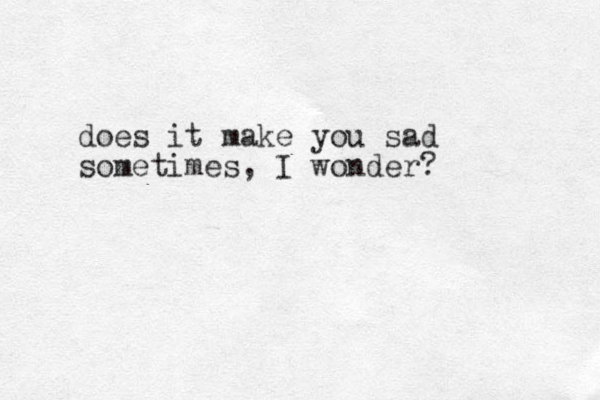 does it make you sad sometimes, I wonder?