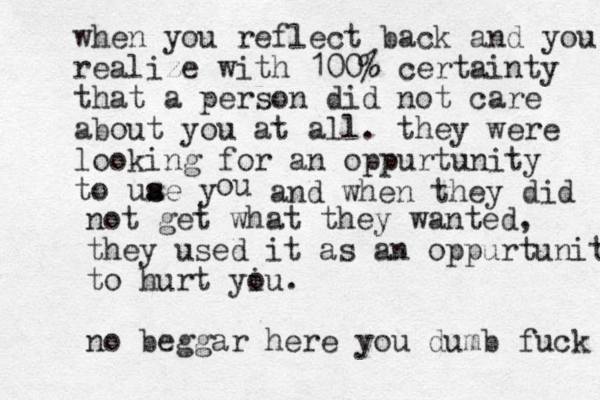 when you reflect back and you realize with 100% certainty that a person did not care about you at all . they were looking for an oppurtunity to uae y s s ou and when they did not get what they wanted, they used it as an oppurtunity to hurt yiu o . no beggar here you dumb fuck 