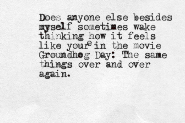 Does anyone else besides myself sometimes wake thinking how it feels like your in the movie Groundhog Day: The same things over and over again. e 