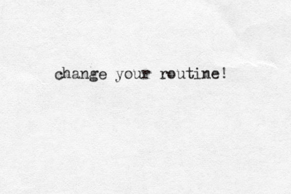 change your routine! 