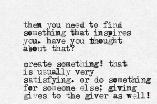 then you need to find something that inspires you. have you rhought about that? t t create something! that is usually very satisfying. or do something for someone else; giving gives to the giver as well! 