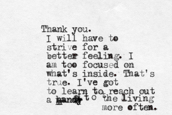 Thank you. I will have to strive for a better feeling. I am too focused on what's inside. That's true. I've got to learn to reach out a handy - - * % d d d t o t the living more often. h h hand 