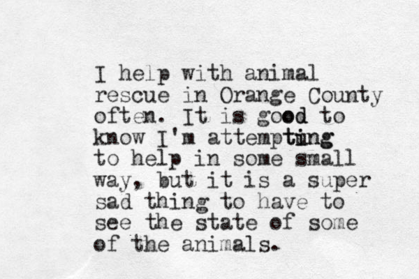 I help with animal rescue in Orange County often. It is good od to know I'm attemptung i ting to help in some small way, but it is a super sad thing to have to see the state of some of the animals.