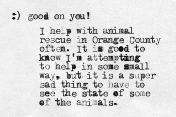 I help with animal rescue in Orange County often. It is good od to know I'm attemptung i ting to help in some small way, but it is a super sad thing to have to see the state of some of the animals. :) goos d on you!