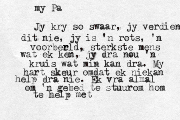 my Pa Jy kry so swaar, jy verdien dit nie, jy is 'n rots, 'n voorber r eld , sterkste mens wat ek ken, jy dra nou 'n kruis wat min kan dra. My hart skeur omdat ek niekan help dra nie . Ek vra almal om m 'n gebed te stuurom hom te help met