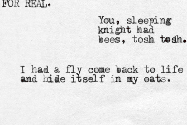 You, sleeping knight had bees, tosh tod sh... I had a fly come back to life and hide itself in my oats. FOR REAL.