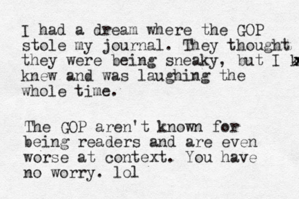 I had a dream where the GOP stole my journal. They thought they were being sneaky, but I knew x x x knew and was laughing the whole time. The GOP aren't known for being readers and are even worse at context. You have no worry. lol