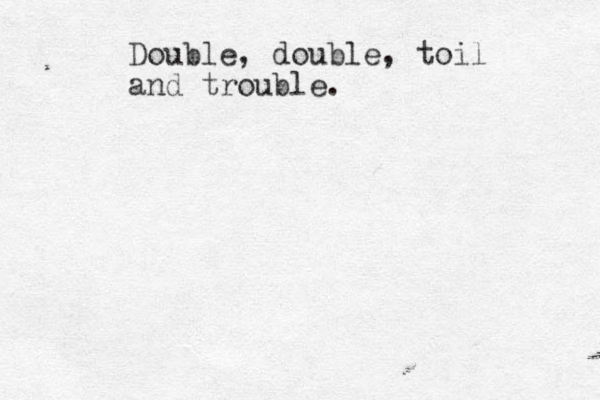 Double, double, toil and trouble.