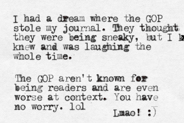 I had a dream where the GOP stole my journal. They thought they were being sneaky, but I knew x x x knew and was laughing the whole time. The GOP aren't known for being readers and are even worse at context. You have no worry. lol Lmao! :)