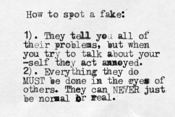 How to spot a fake: 1). They tell you all of their problems, but when you try to talk about your -self they act annoyed. 2). Everything they do MUST be done in the r eyes of others. They can NEVER just be normal l o o o or real. 