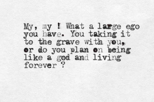 My, my ! What a large ego you have. You taking it to the grave with you, or do you plan on being like a god and living forever ?