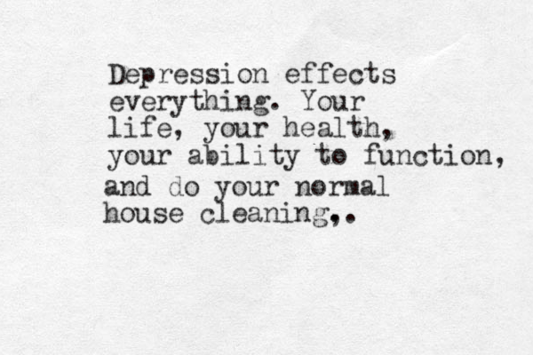 Depression effects everything . Your life, your health, your ability to function , and do your normal house cleaning, . ..