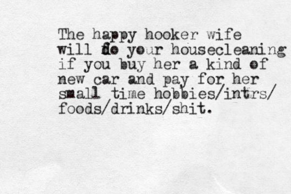 The happy hooker wife will f d do your housecleaning if you buy her a kind of new car and pay for her small time hobbies/intrs/ foods/drinks/shit. 