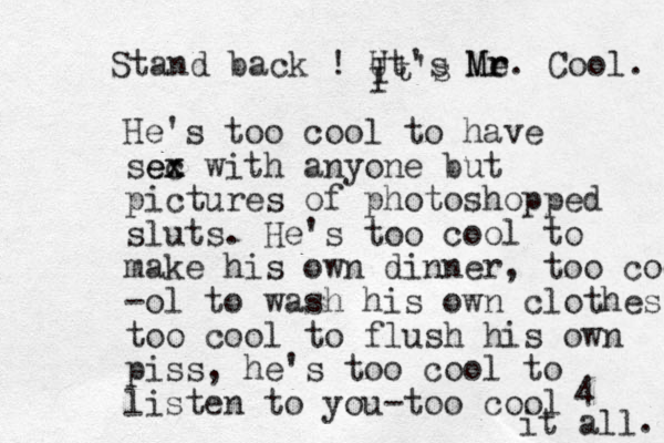 Stand back ! Ut's Me r Mr. Cool. I He's too cool to have sec x ex with anyone but pictures of photoshopped sluts. He's too cool to make his own dinner, too cool -ol to wash his own clothes, too cool to flush his own piss, he's too cool to listen to you-too cool 4 it all ! . I t's 