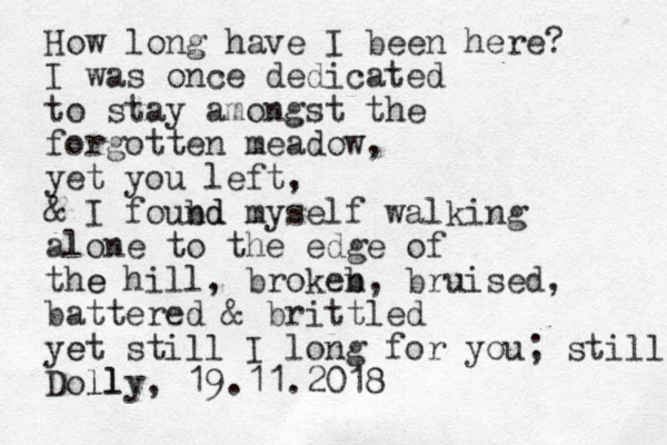 How long have I been here? I was once dedicated to stay amongst the forgotten meadow, yet you left, & I foubd nd myself walking alone to the edge of the e hill , brokeb n, bruised, battered & brittled yet e still I long for you; still Doll lly, 19.11.2018 