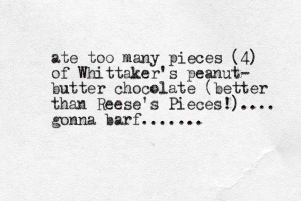 ate too many pieces (4) of Whittaker's peanut- butter chocolate (better than Reese's Pieces!).... gonna barf....... 