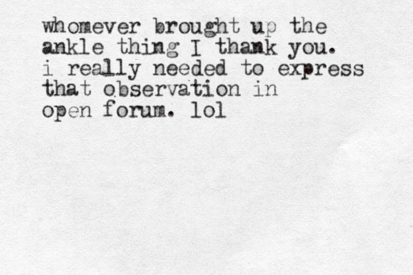 whomever brought up the ankle thing I thank you. i really needed to express that observation in open forum. lol