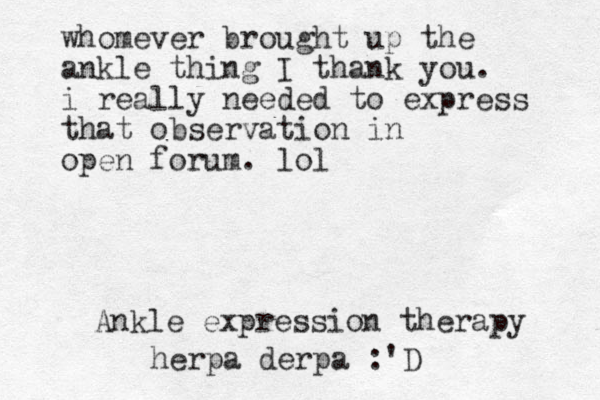 whomever brought up the ankle thing I thank you. i really needed to express that observation in open forum. lol Ankle expression therapy herpa derpa :'D